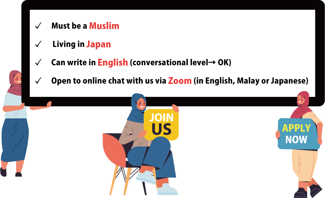 Must be a Muslim
Living in Japan
Can write in English
 (conversational level→ OK)
Open to online chat with us via Zoom (in English, Malay or Japanese）
